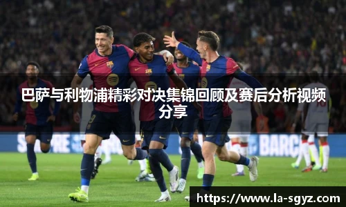巴萨与利物浦精彩对决集锦回顾及赛后分析视频分享