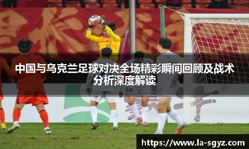 中国与乌克兰足球对决全场精彩瞬间回顾及战术分析深度解读