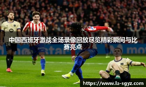 中国西班牙激战全场录像回放尽览精彩瞬间与比赛亮点