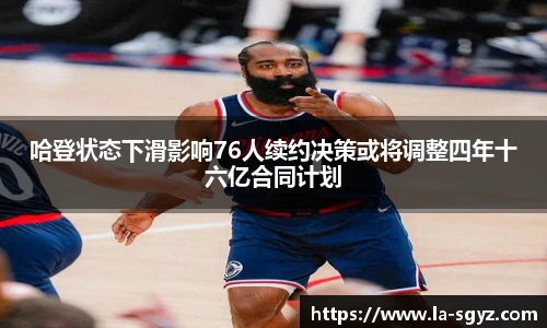 哈登状态下滑影响76人续约决策或将调整四年十六亿合同计划